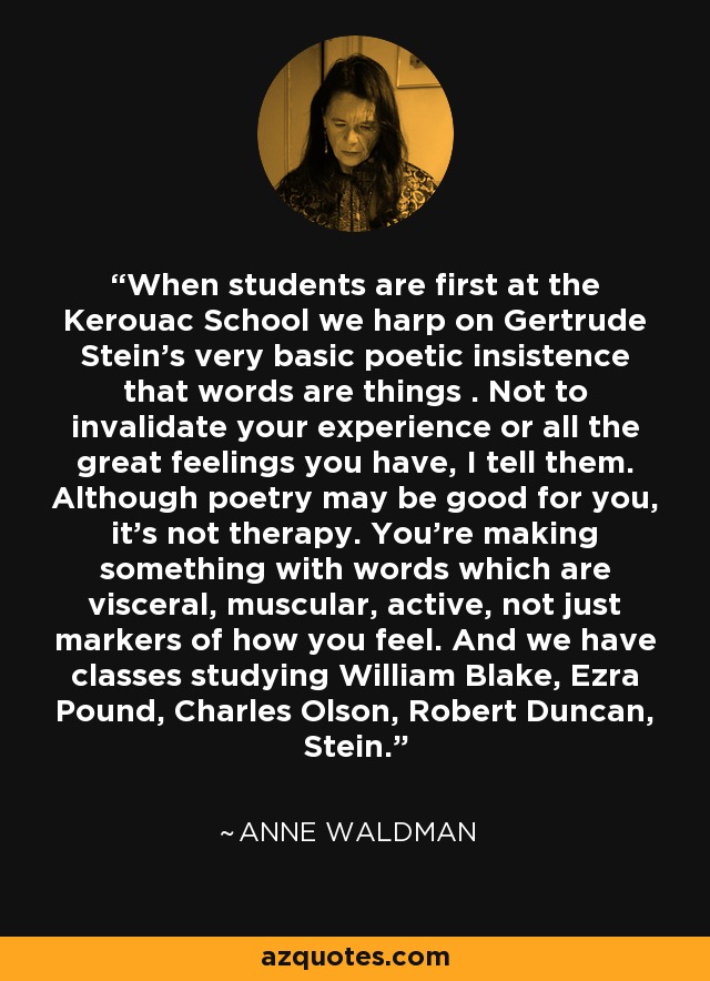 When students are first at the Kerouac School we harp on Gertrude Stein's very basic poetic insistence that words are things . Not to invalidate your experience or all the great feelings you have, I tell them. Although poetry may be good for you, it's not therapy. You're making something with words which are visceral, muscular, active, not just markers of how you feel. And we have classes studying William Blake, Ezra Pound, Charles Olson, Robert Duncan, Stein. - Anne Waldman