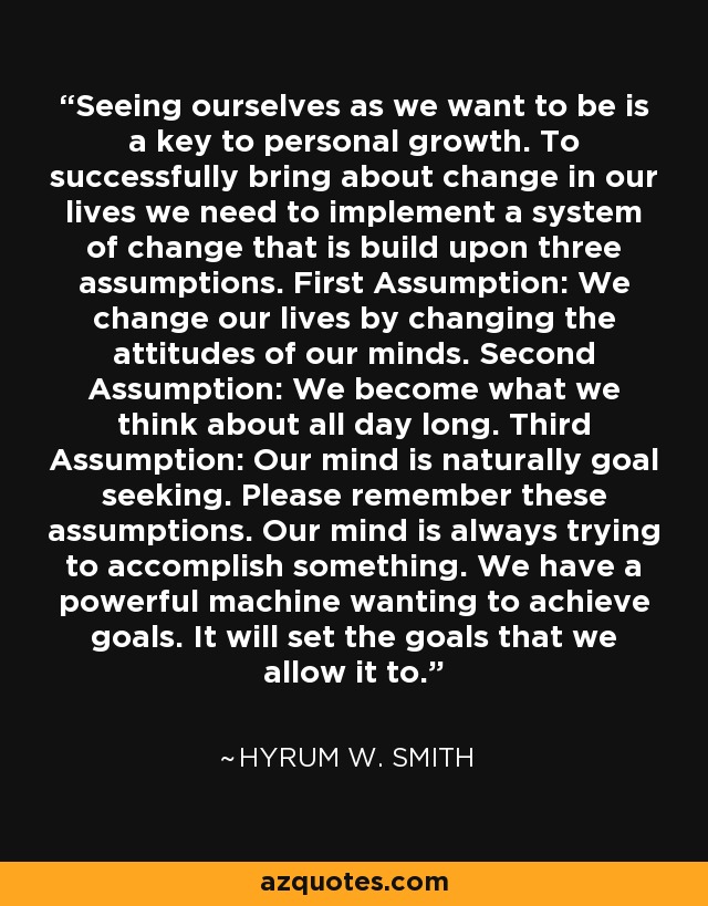 Seeing ourselves as we want to be is a key to personal growth. To successfully bring about change in our lives we need to implement a system of change that is build upon three assumptions. First Assumption: We change our lives by changing the attitudes of our minds. Second Assumption: We become what we think about all day long. Third Assumption: Our mind is naturally goal seeking. Please remember these assumptions. Our mind is always trying to accomplish something. We have a powerful machine wanting to achieve goals. It will set the goals that we allow it to. - Hyrum W. Smith