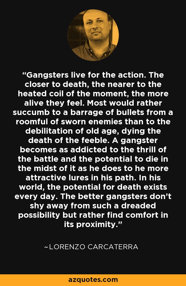 Gangsters live for the action. The closer to death, the nearer to the heated coil of the moment, the more alive they feel. Most would rather succumb to a barrage of bullets from a roomful of sworn enemies than to the debilitation of old age, dying the death of the feeble. A gangster becomes as addicted to the thrill of the battle and the potential to die in the midst of it as he does to he more attractive lures in his path. In his world, the potential for death exists every day. The better gangsters don't shy away from such a dreaded possibility but rather find comfort in its proximity. - Lorenzo Carcaterra