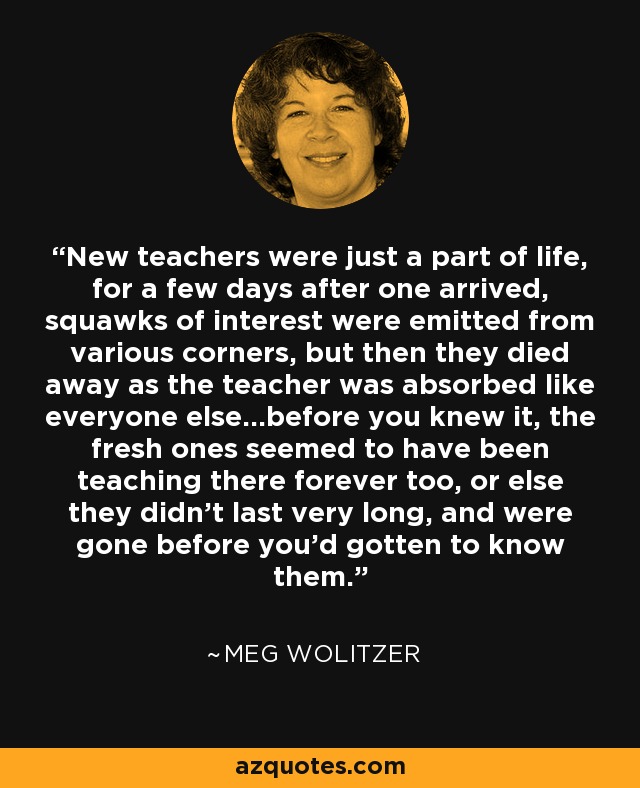 New teachers were just a part of life, for a few days after one arrived, squawks of interest were emitted from various corners, but then they died away as the teacher was absorbed like everyone else...before you knew it, the fresh ones seemed to have been teaching there forever too, or else they didn't last very long, and were gone before you'd gotten to know them. - Meg Wolitzer