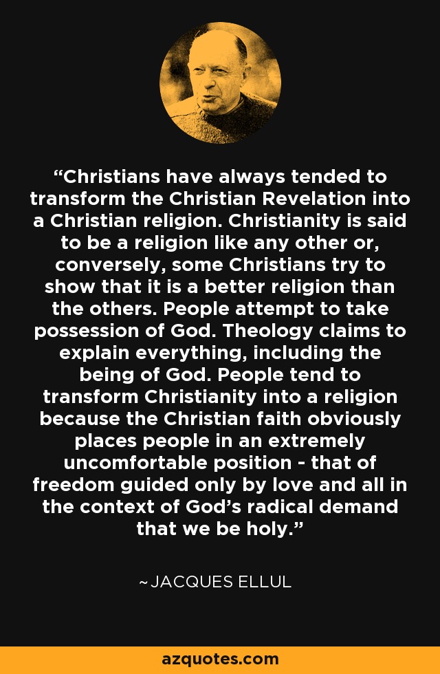 Christians have always tended to transform the Christian Revelation into a Christian religion. Christianity is said to be a religion like any other or, conversely, some Christians try to show that it is a better religion than the others. People attempt to take possession of God. Theology claims to explain everything, including the being of God. People tend to transform Christianity into a religion because the Christian faith obviously places people in an extremely uncomfortable position ­ that of freedom guided only by love and all in the context of God's radical demand that we be holy. - Jacques Ellul