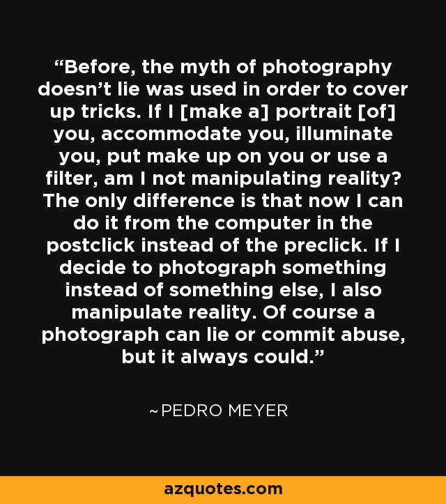 Before, the myth of photography doesn't lie was used in order to cover up tricks. If I [make a] portrait [of] you, accommodate you, illuminate you, put make up on you or use a filter, am I not manipulating reality? The only difference is that now I can do it from the computer in the postclick instead of the preclick. If I decide to photograph something instead of something else, I also manipulate reality. Of course a photograph can lie or commit abuse, but it always could. - Pedro Meyer