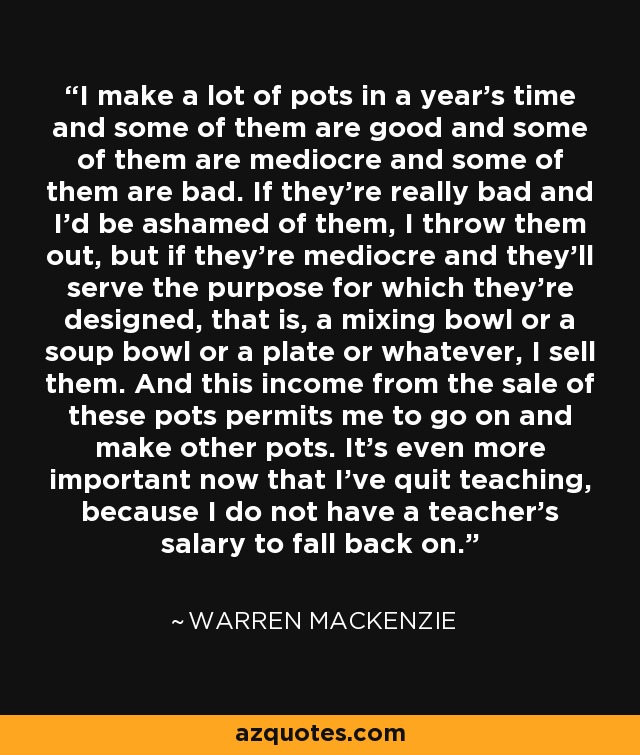 I make a lot of pots in a year's time and some of them are good and some of them are mediocre and some of them are bad. If they're really bad and I'd be ashamed of them, I throw them out, but if they're mediocre and they'll serve the purpose for which they're designed, that is, a mixing bowl or a soup bowl or a plate or whatever, I sell them. And this income from the sale of these pots permits me to go on and make other pots. It's even more important now that I've quit teaching, because I do not have a teacher's salary to fall back on. - Warren MacKenzie
