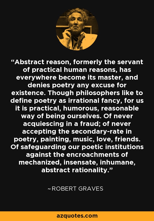 Abstract reason, formerly the servant of practical human reasons, has everywhere become its master, and denies poetry any excuse for existence. Though philosophers like to define poetry as irrational fancy, for us it is practical, humorous, reasonable way of being ourselves. Of never acquiescing in a fraud; of never accepting the secondary-rate in poetry, painting, music, love, friends. Of safeguarding our poetic institutions against the encroachments of mechanized, insensate, inhumane, abstract rationality. - Robert Graves