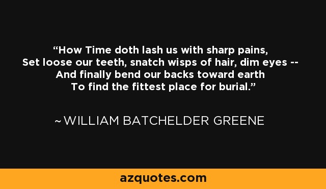 How Time doth lash us with sharp pains, Set loose our teeth, snatch wisps of hair, dim eyes -- And finally bend our backs toward earth To find the fittest place for burial. - William Batchelder Greene