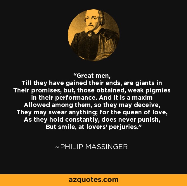 Great men, Till they have gained their ends, are giants in Their promises, but, those obtained, weak pigmies In their performance. And it is a maxim Allowed among them, so they may deceive, They may swear anything; for the queen of love, As they hold constantly, does never punish, But smile, at lovers' perjuries. - Philip Massinger