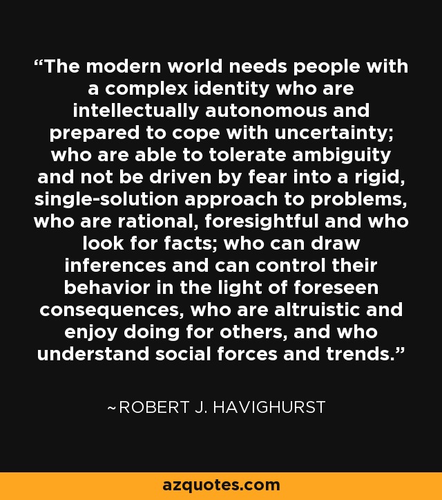 The modern world needs people with a complex identity who are intellectually autonomous and prepared to cope with uncertainty; who are able to tolerate ambiguity and not be driven by fear into a rigid, single-solution approach to problems, who are rational, foresightful and who look for facts; who can draw inferences and can control their behavior in the light of foreseen consequences, who are altruistic and enjoy doing for others, and who understand social forces and trends. - Robert J. Havighurst