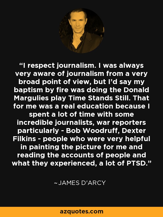 I respect journalism. I was always very aware of journalism from a very broad point of view, but I'd say my baptism by fire was doing the Donald Margulies play Time Stands Still. That for me was a real education because I spent a lot of time with some incredible journalists, war reporters particularly - Bob Woodruff, Dexter Filkins - people who were very helpful in painting the picture for me and reading the accounts of people and what they experienced, a lot of PTSD. - James D'arcy