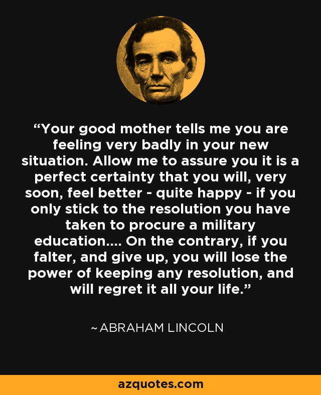 Your good mother tells me you are feeling very badly in your new situation. Allow me to assure you it is a perfect certainty that you will, very soon, feel better - quite happy - if you only stick to the resolution you have taken to procure a military education.... On the contrary, if you falter, and give up, you will lose the power of keeping any resolution, and will regret it all your life. - Abraham Lincoln