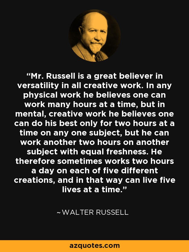 Mr. Russell is a great believer in versatility in all creative work. In any physical work he believes one can work many hours at a time, but in mental, creative work he believes one can do his best only for two hours at a time on any one subject, but he can work another two hours on another subject with equal freshness. He therefore sometimes works two hours a day on each of five different creations, and in that way can live five lives at a time. - Walter Russell