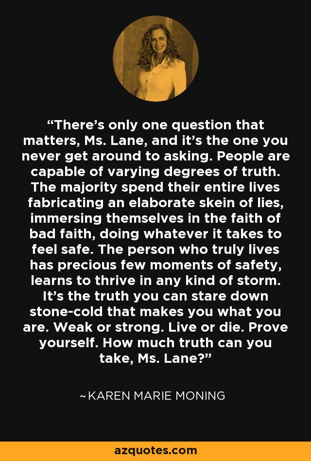 There’s only one question that matters, Ms. Lane, and it’s the one you never get around to asking. People are capable of varying degrees of truth. The majority spend their entire lives fabricating an elaborate skein of lies, immersing themselves in the faith of bad faith, doing whatever it takes to feel safe. The person who truly lives has precious few moments of safety, learns to thrive in any kind of storm. It’s the truth you can stare down stone-cold that makes you what you are. Weak or strong. Live or die. Prove yourself. How much truth can you take, Ms. Lane? - Karen Marie Moning