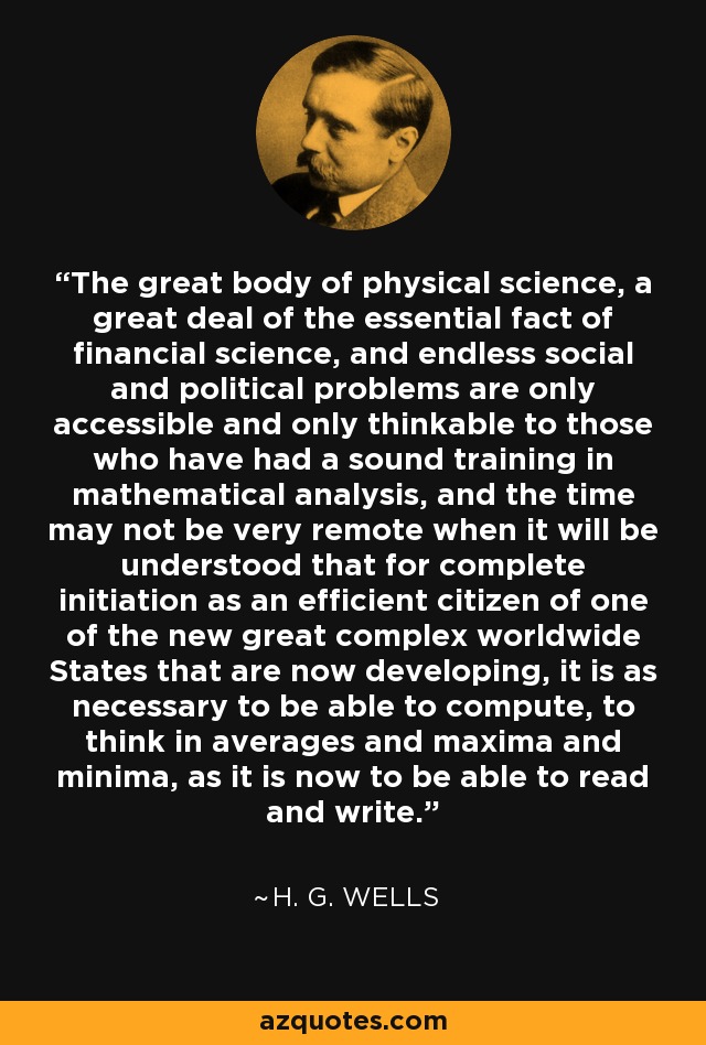 The great body of physical science, a great deal of the essential fact of financial science, and endless social and political problems are only accessible and only thinkable to those who have had a sound training in mathematical analysis, and the time may not be very remote when it will be understood that for complete initiation as an efficient citizen of one of the new great complex worldwide States that are now developing, it is as necessary to be able to compute, to think in averages and maxima and minima, as it is now to be able to read and write. - H. G. Wells