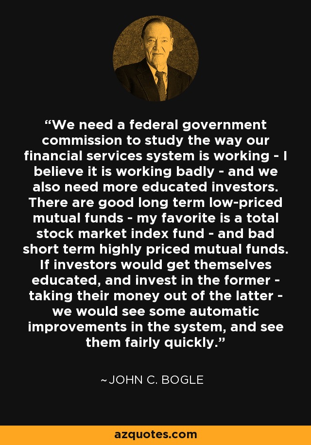 We need a federal government commission to study the way our financial services system is working - I believe it is working badly - and we also need more educated investors. There are good long term low-priced mutual funds - my favorite is a total stock market index fund - and bad short term highly priced mutual funds. If investors would get themselves educated, and invest in the former - taking their money out of the latter - we would see some automatic improvements in the system, and see them fairly quickly. - John C. Bogle