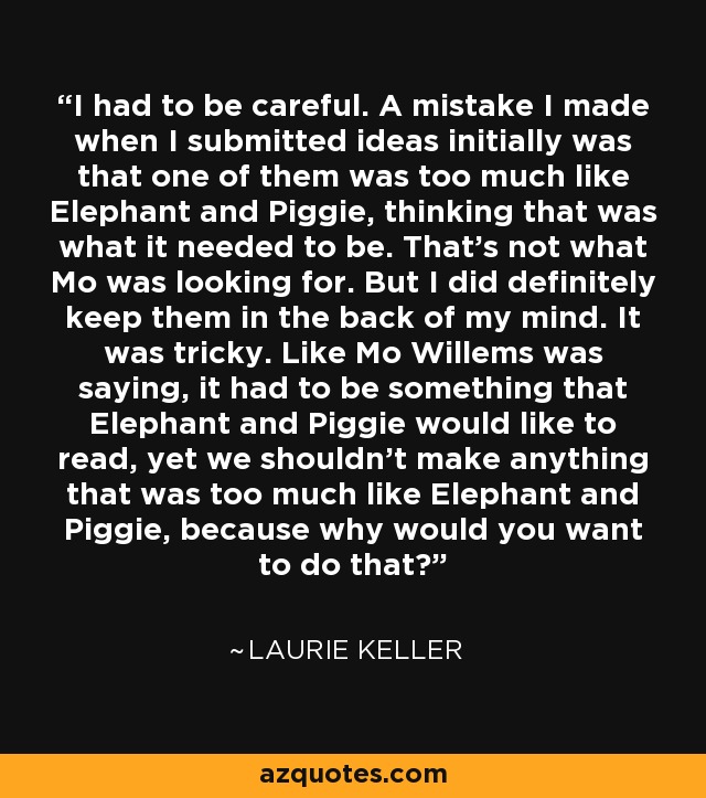 I had to be careful. A mistake I made when I submitted ideas initially was that one of them was too much like Elephant and Piggie, thinking that was what it needed to be. That's not what Mo was looking for. But I did definitely keep them in the back of my mind. It was tricky. Like Mo Willems was saying, it had to be something that Elephant and Piggie would like to read, yet we shouldn't make anything that was too much like Elephant and Piggie, because why would you want to do that? - Laurie Keller