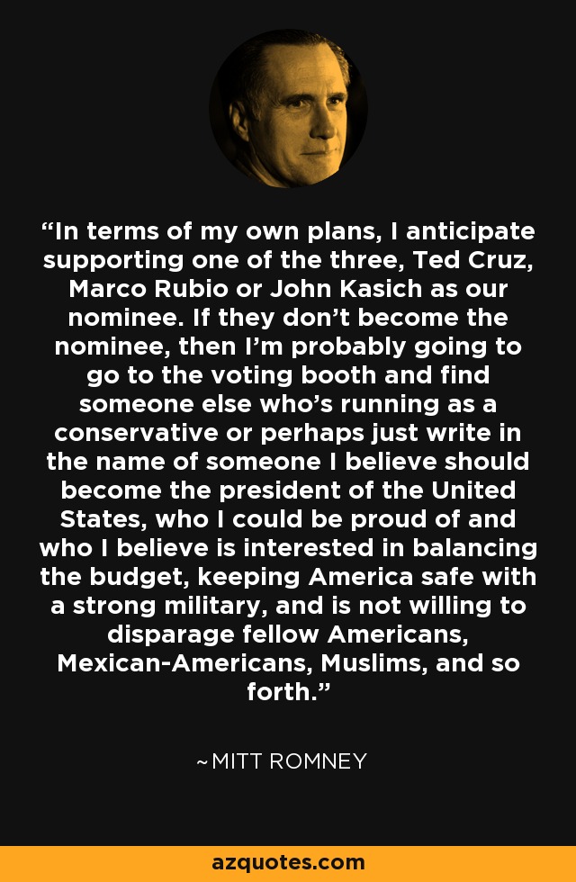 In terms of my own plans, I anticipate supporting one of the three, Ted Cruz, Marco Rubio or John Kasich as our nominee. If they don't become the nominee, then I'm probably going to go to the voting booth and find someone else who's running as a conservative or perhaps just write in the name of someone I believe should become the president of the United States, who I could be proud of and who I believe is interested in balancing the budget, keeping America safe with a strong military, and is not willing to disparage fellow Americans, Mexican-Americans, Muslims, and so forth. - Mitt Romney