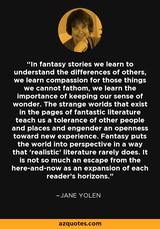 In fantasy stories we learn to understand the differences of others, we learn compassion for those things we cannot fathom, we learn the importance of keeping our sense of wonder. The strange worlds that exist in the pages of fantastic literature teach us a tolerance of other people and places and engender an openness toward new experience. Fantasy puts the world into perspective in a way that 'realistic' literature rarely does. It is not so much an escape from the here-and-now as an expansion of each reader's horizons. - Jane Yolen