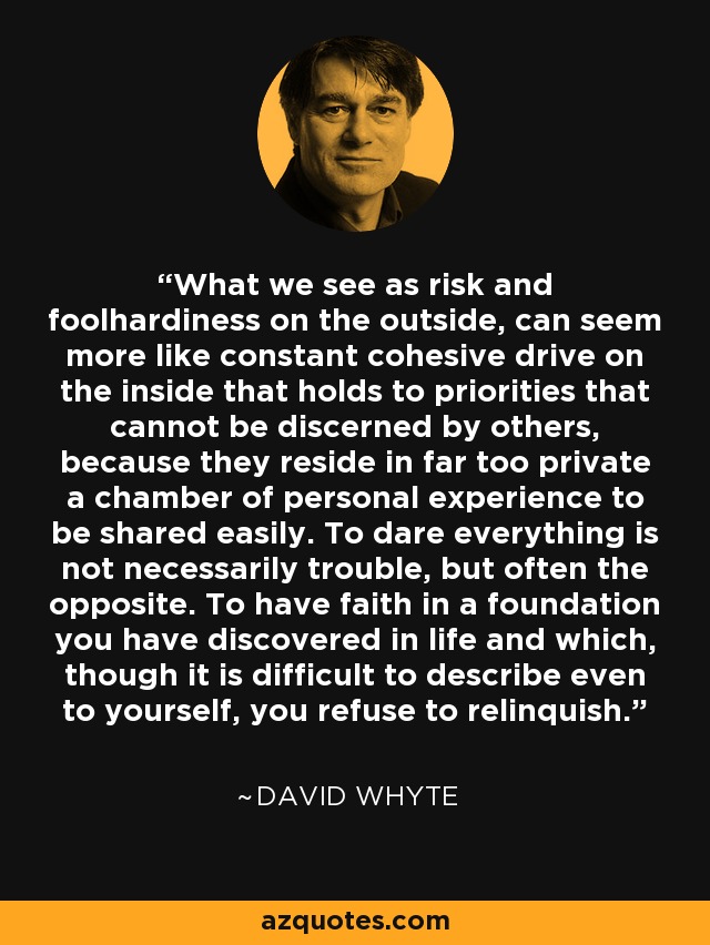 What we see as risk and foolhardiness on the outside, can seem more like constant cohesive drive on the inside that holds to priorities that cannot be discerned by others, because they reside in far too private a chamber of personal experience to be shared easily. To dare everything is not necessarily trouble, but often the opposite. To have faith in a foundation you have discovered in life and which, though it is difficult to describe even to yourself, you refuse to relinquish. - David Whyte