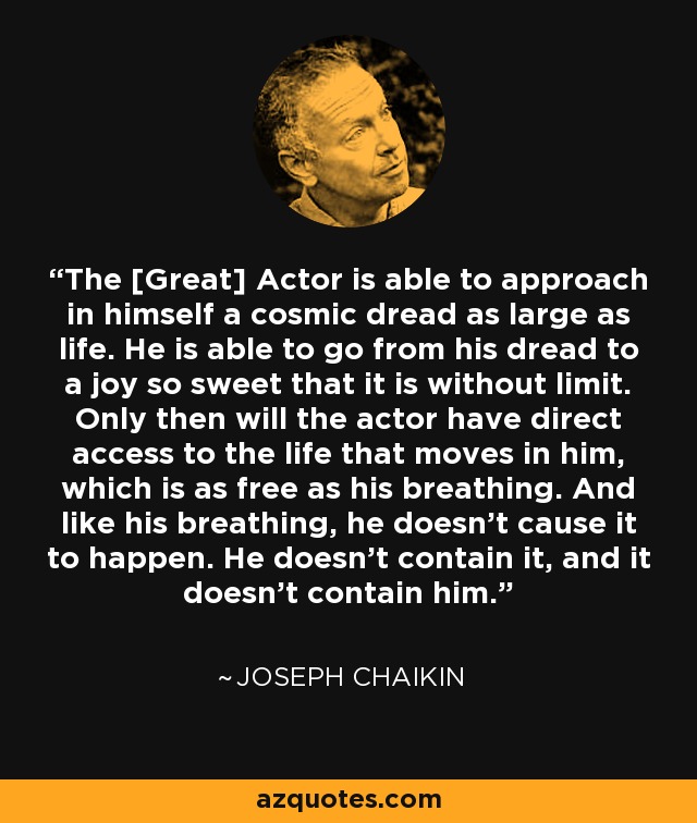 The [Great] Actor is able to approach in himself a cosmic dread as large as life. He is able to go from his dread to a joy so sweet that it is without limit. Only then will the actor have direct access to the life that moves in him, which is as free as his breathing. And like his breathing, he doesn't cause it to happen. He doesn't contain it, and it doesn't contain him. - Joseph Chaikin