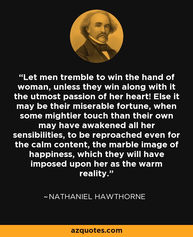 Let men tremble to win the hand of woman, unless they win along with it the utmost passion of her heart! Else it may be their miserable fortune, when some mightier touch than their own may have awakened all her sensibilities, to be reproached even for the calm content, the marble image of happiness, which they will have imposed upon her as the warm reality. - Nathaniel Hawthorne
