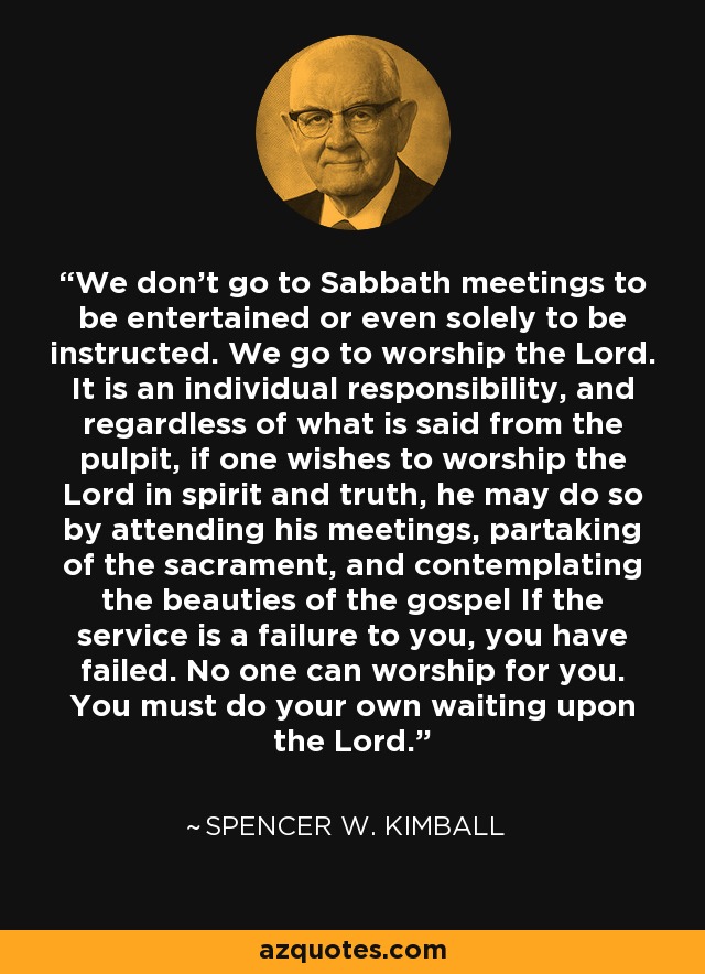 We don't go to Sabbath meetings to be entertained or even solely to be instructed. We go to worship the Lord. It is an individual responsibility, and regardless of what is said from the pulpit, if one wishes to worship the Lord in spirit and truth, he may do so by attending his meetings, partaking of the sacrament, and contemplating the beauties of the gospel If the service is a failure to you, you have failed. No one can worship for you. You must do your own waiting upon the Lord. - Spencer W. Kimball