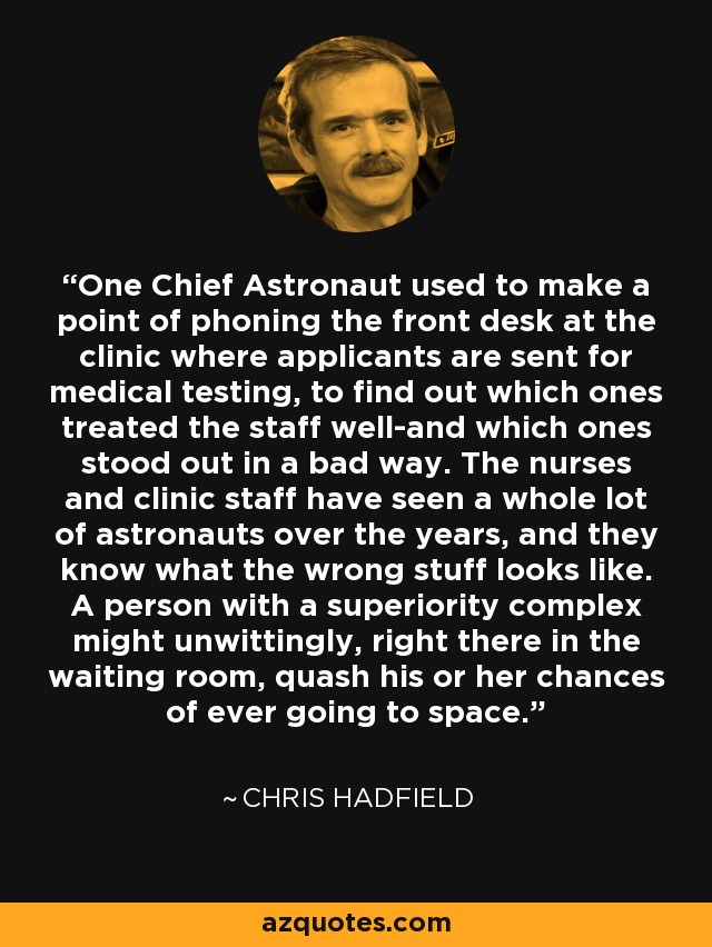 One Chief Astronaut used to make a point of phoning the front desk at the clinic where applicants are sent for medical testing, to find out which ones treated the staff well-and which ones stood out in a bad way. The nurses and clinic staff have seen a whole lot of astronauts over the years, and they know what the wrong stuff looks like. A person with a superiority complex might unwittingly, right there in the waiting room, quash his or her chances of ever going to space. - Chris Hadfield