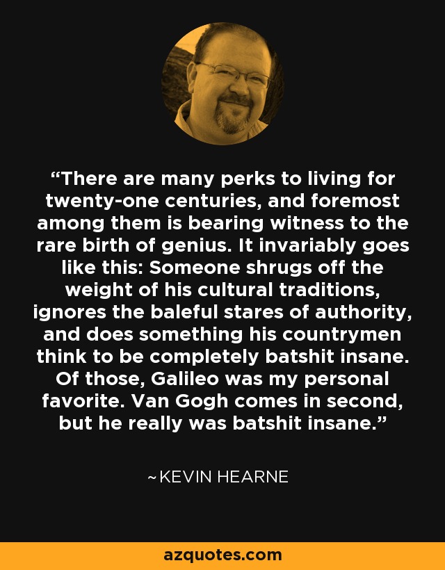 There are many perks to living for twenty-one centuries, and foremost among them is bearing witness to the rare birth of genius. It invariably goes like this: Someone shrugs off the weight of his cultural traditions, ignores the baleful stares of authority, and does something his countrymen think to be completely batshit insane. Of those, Galileo was my personal favorite. Van Gogh comes in second, but he really was batshit insane. - Kevin Hearne