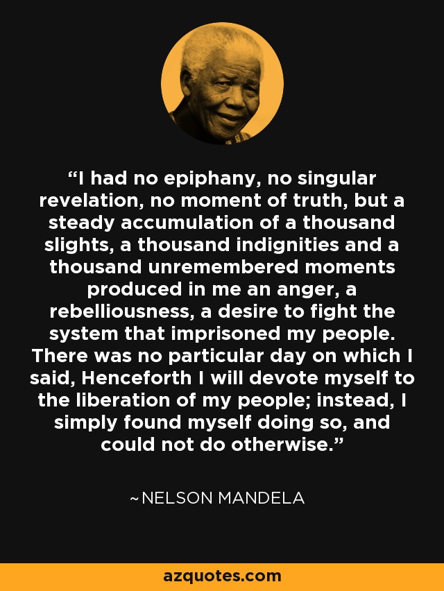 I had no epiphany, no singular revelation, no moment of truth, but a steady accumulation of a thousand slights, a thousand indignities and a thousand unremembered moments produced in me an anger, a rebelliousness, a desire to fight the system that imprisoned my people. There was no particular day on which I said, Henceforth I will devote myself to the liberation of my people; instead, I simply found myself doing so, and could not do otherwise. - Nelson Mandela