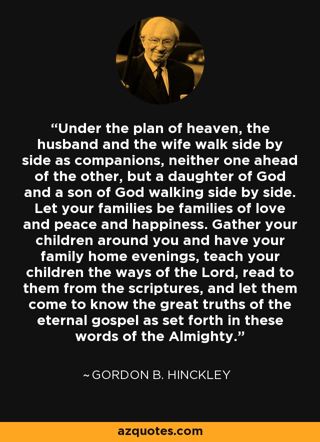 Under the plan of heaven, the husband and the wife walk side by side as companions, neither one ahead of the other, but a daughter of God and a son of God walking side by side. Let your families be families of love and peace and happiness. Gather your children around you and have your family home evenings, teach your children the ways of the Lord, read to them from the scriptures, and let them come to know the great truths of the eternal gospel as set forth in these words of the Almighty. - Gordon B. Hinckley