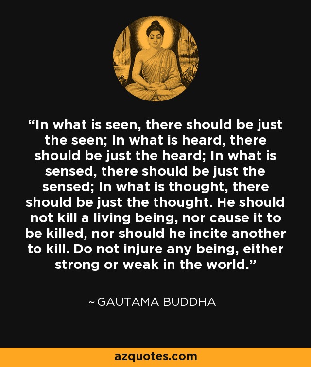 In what is seen, there should be just the seen; In what is heard, there should be just the heard; In what is sensed, there should be just the sensed; In what is thought, there should be just the thought. He should not kill a living being, nor cause it to be killed, nor should he incite another to kill. Do not injure any being, either strong or weak in the world. - Gautama Buddha