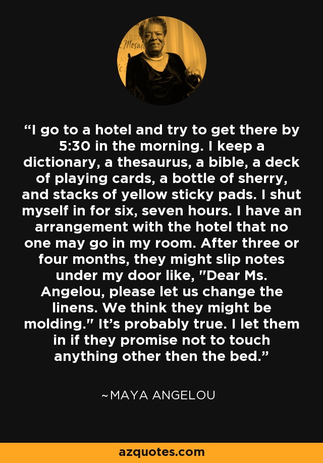 I go to a hotel and try to get there by 5:30 in the morning. I keep a dictionary, a thesaurus, a bible, a deck of playing cards, a bottle of sherry, and stacks of yellow sticky pads. I shut myself in for six, seven hours. I have an arrangement with the hotel that no one may go in my room. After three or four months, they might slip notes under my door like, 