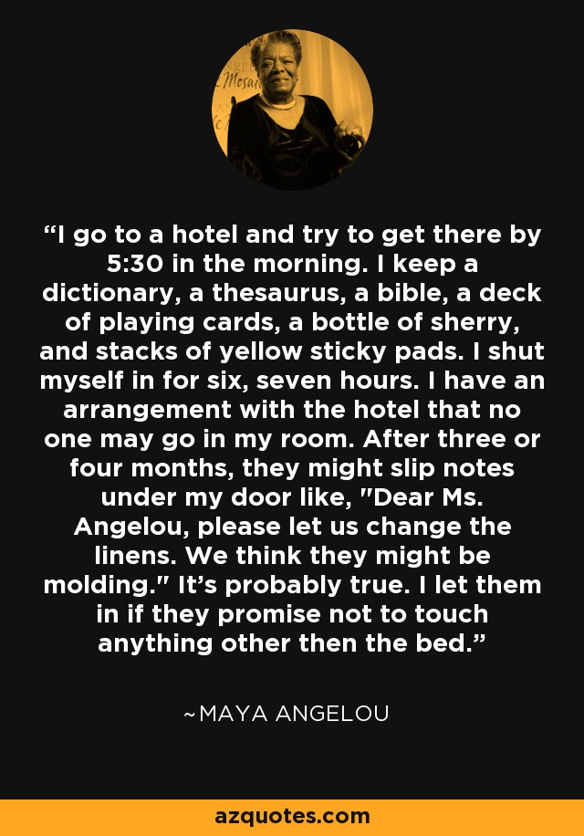 I go to a hotel and try to get there by 5:30 in the morning. I keep a dictionary, a thesaurus, a bible, a deck of playing cards, a bottle of sherry, and stacks of yellow sticky pads. I shut myself in for six, seven hours. I have an arrangement with the hotel that no one may go in my room. After three or four months, they might slip notes under my door like, 