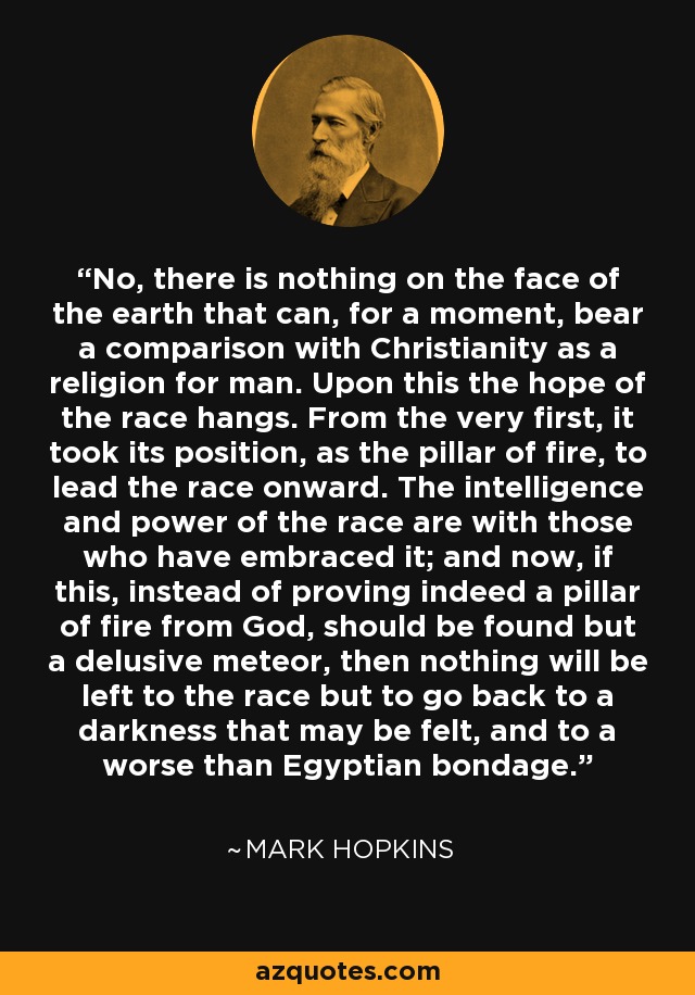 No, there is nothing on the face of the earth that can, for a moment, bear a comparison with Christianity as a religion for man. Upon this the hope of the race hangs. From the very first, it took its position, as the pillar of fire, to lead the race onward. The intelligence and power of the race are with those who have embraced it; and now, if this, instead of proving indeed a pillar of fire from God, should be found but a delusive meteor, then nothing will be left to the race but to go back to a darkness that may be felt, and to a worse than Egyptian bondage. - Mark Hopkins