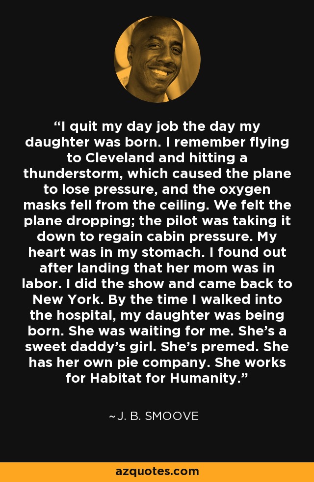 I quit my day job the day my daughter was born. I remember flying to Cleveland and hitting a thunderstorm, which caused the plane to lose pressure, and the oxygen masks fell from the ceiling. We felt the plane dropping; the pilot was taking it down to regain cabin pressure. My heart was in my stomach. I found out after landing that her mom was in labor. I did the show and came back to New York. By the time I walked into the hospital, my daughter was being born. She was waiting for me. She's a sweet daddy's girl. She's premed. She has her own pie company. She works for Habitat for Humanity. - J. B. Smoove