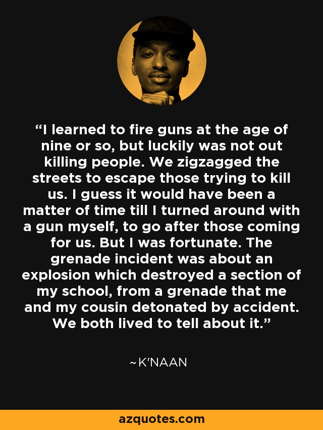 I learned to fire guns at the age of nine or so, but luckily was not out killing people. We zigzagged the streets to escape those trying to kill us. I guess it would have been a matter of time till I turned around with a gun myself, to go after those coming for us. But I was fortunate. The grenade incident was about an explosion which destroyed a section of my school, from a grenade that me and my cousin detonated by accident. We both lived to tell about it. - K'naan