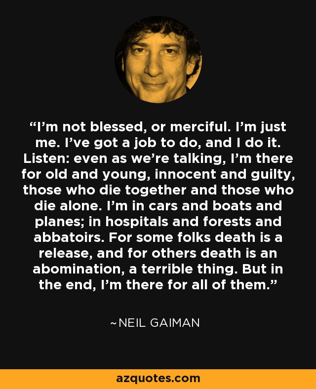 I'm not blessed, or merciful. I'm just me. I've got a job to do, and I do it. Listen: even as we're talking, I'm there for old and young, innocent and guilty, those who die together and those who die alone. I'm in cars and boats and planes; in hospitals and forests and abbatoirs. For some folks death is a release, and for others death is an abomination, a terrible thing. But in the end, I'm there for all of them. - Neil Gaiman