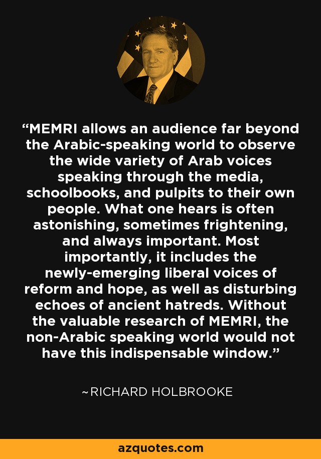 MEMRI allows an audience far beyond the Arabic-speaking world to observe the wide variety of Arab voices speaking through the media, schoolbooks, and pulpits to their own people. What one hears is often astonishing, sometimes frightening, and always important. Most importantly, it includes the newly-emerging liberal voices of reform and hope, as well as disturbing echoes of ancient hatreds. Without the valuable research of MEMRI, the non-Arabic speaking world would not have this indispensable window. - Richard Holbrooke
