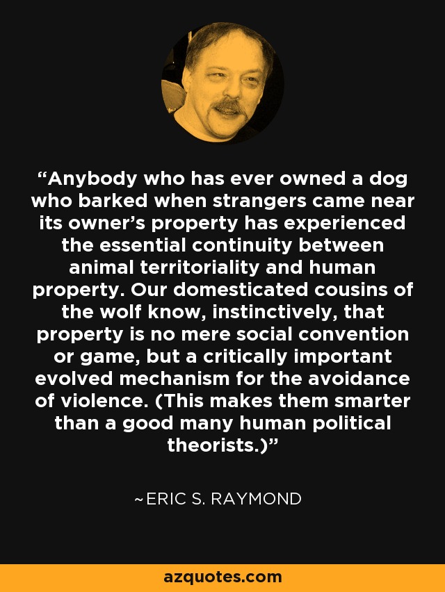 Anybody who has ever owned a dog who barked when strangers came near its owner's property has experienced the essential continuity between animal territoriality and human property. Our domesticated cousins of the wolf know, instinctively, that property is no mere social convention or game, but a critically important evolved mechanism for the avoidance of violence. (This makes them smarter than a good many human political theorists.) - Eric S. Raymond