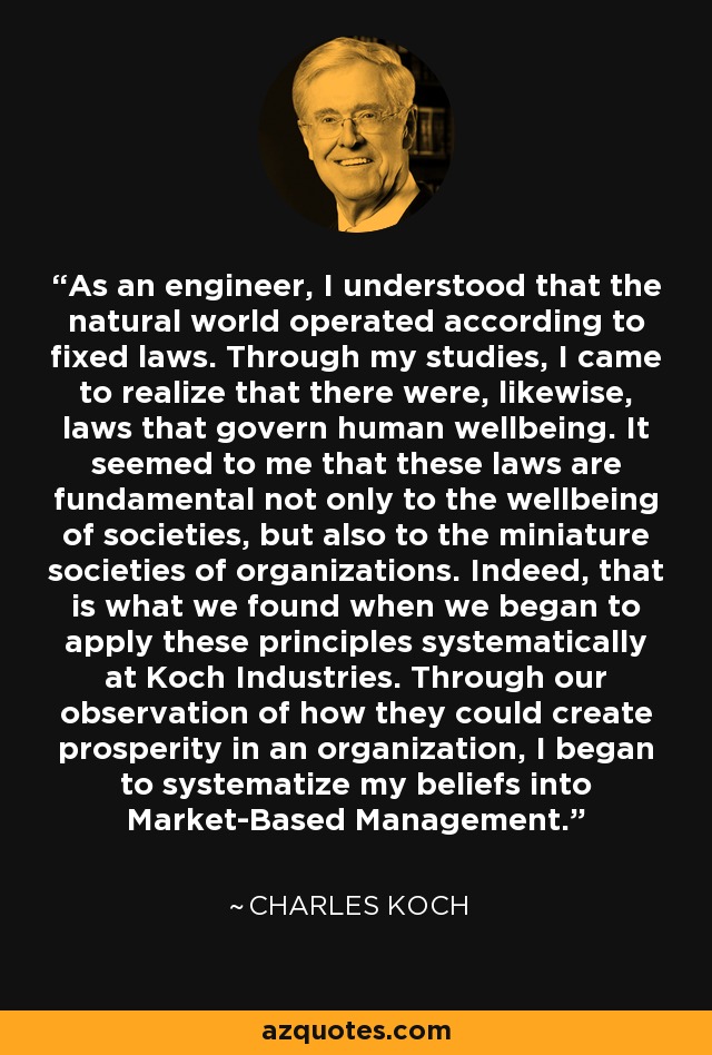 As an engineer, I understood that the natural world operated according to fixed laws. Through my studies, I came to realize that there were, likewise, laws that govern human wellbeing. It seemed to me that these laws are fundamental not only to the wellbeing of societies, but also to the miniature societies of organizations. Indeed, that is what we found when we began to apply these principles systematically at Koch Industries. Through our observation of how they could create prosperity in an organization, I began to systematize my beliefs into Market-Based Management. - Charles Koch