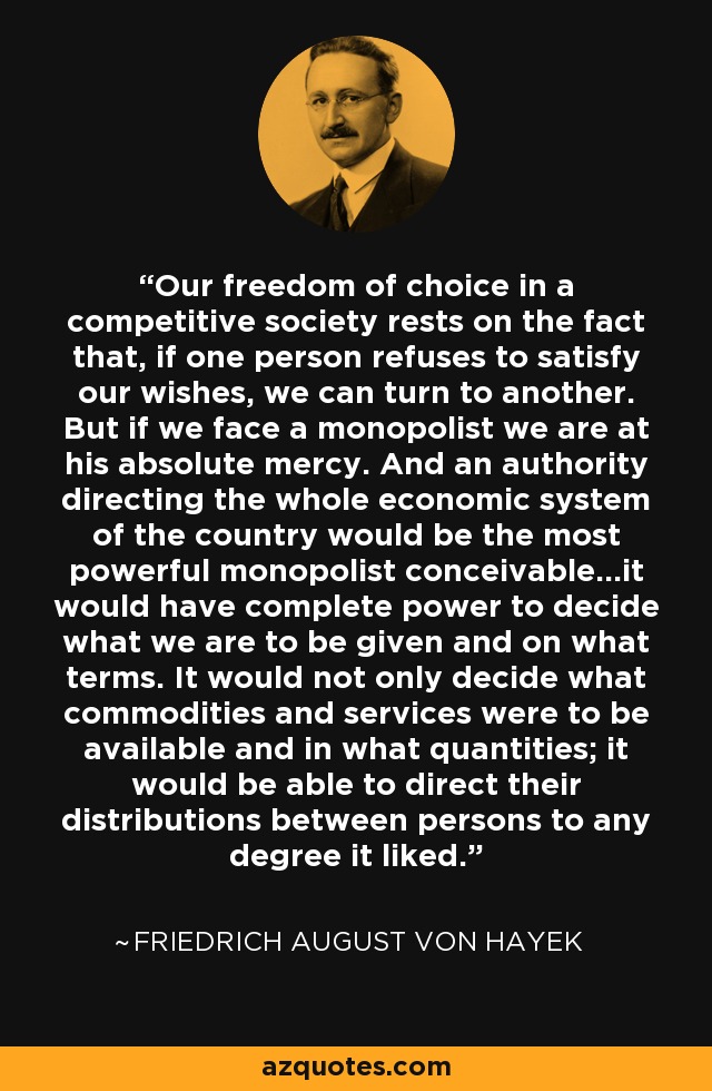 Our freedom of choice in a competitive society rests on the fact that, if one person refuses to satisfy our wishes, we can turn to another. But if we face a monopolist we are at his absolute mercy. And an authority directing the whole economic system of the country would be the most powerful monopolist conceivable…it would have complete power to decide what we are to be given and on what terms. It would not only decide what commodities and services were to be available and in what quantities; it would be able to direct their distributions between persons to any degree it liked. - Friedrich August von Hayek