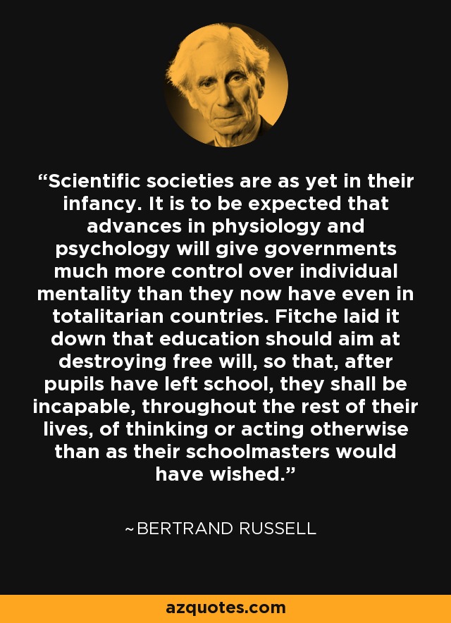 Scientific societies are as yet in their infancy. It is to be expected that advances in physiology and psychology will give governments much more control over individual mentality than they now have even in totalitarian countries. Fitche laid it down that education should aim at destroying free will, so that, after pupils have left school, they shall be incapable, throughout the rest of their lives, of thinking or acting otherwise than as their schoolmasters would have wished. - Bertrand Russell