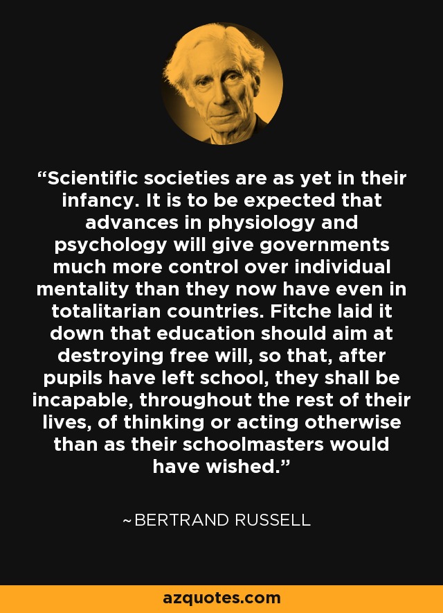 Scientific societies are as yet in their infancy. It is to be expected that advances in physiology and psychology will give governments much more control over individual mentality than they now have even in totalitarian countries. Fitche laid it down that education should aim at destroying free will, so that, after pupils have left school, they shall be incapable, throughout the rest of their lives, of thinking or acting otherwise than as their schoolmasters would have wished. - Bertrand Russell