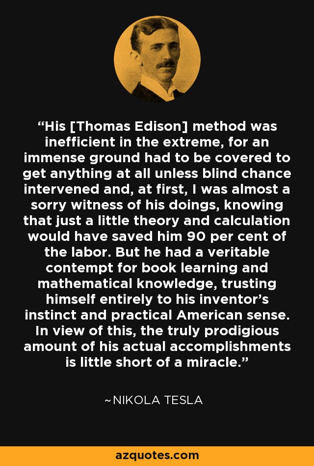 His [Thomas Edison] method was inefficient in the extreme, for an immense ground had to be covered to get anything at all unless blind chance intervened and, at first, I was almost a sorry witness of his doings, knowing that just a little theory and calculation would have saved him 90 per cent of the labor. But he had a veritable contempt for book learning and mathematical knowledge, trusting himself entirely to his inventor's instinct and practical American sense. In view of this, the truly prodigious amount of his actual accomplishments is little short of a miracle. - Nikola Tesla