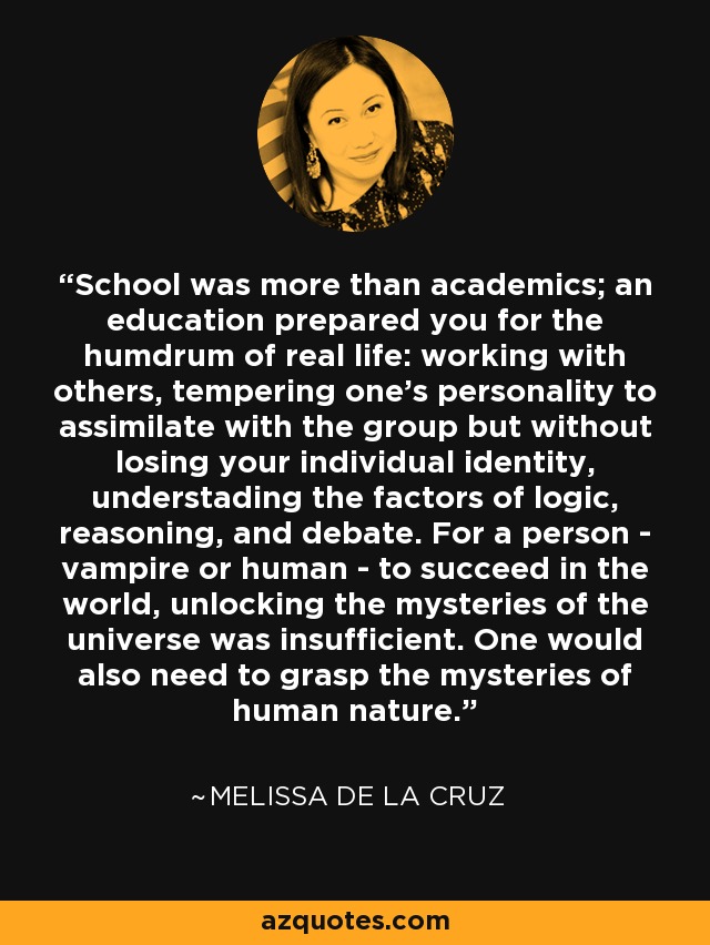 School was more than academics; an education prepared you for the humdrum of real life: working with others, tempering one's personality to assimilate with the group but without losing your individual identity, understading the factors of logic, reasoning, and debate. For a person - vampire or human - to succeed in the world, unlocking the mysteries of the universe was insufficient. One would also need to grasp the mysteries of human nature. - Melissa de la Cruz