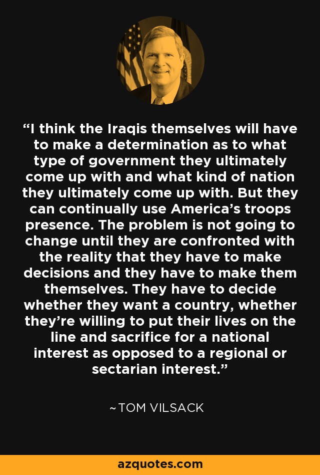 I think the Iraqis themselves will have to make a determination as to what type of government they ultimately come up with and what kind of nation they ultimately come up with. But they can continually use America's troops presence. The problem is not going to change until they are confronted with the reality that they have to make decisions and they have to make them themselves. They have to decide whether they want a country, whether they're willing to put their lives on the line and sacrifice for a national interest as opposed to a regional or sectarian interest. - Tom Vilsack