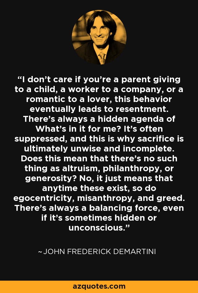 I don't care if you're a parent giving to a child, a worker to a company, or a romantic to a lover, this behavior eventually leads to resentment. There's always a hidden agenda of What's in it for me? It's often suppressed, and this is why sacrifice is ultimately unwise and incomplete. Does this mean that there's no such thing as altruism, philanthropy, or generosity? No, it just means that anytime these exist, so do egocentricity, misanthropy, and greed. There's always a balancing force, even if it's sometimes hidden or unconscious. - John Frederick Demartini