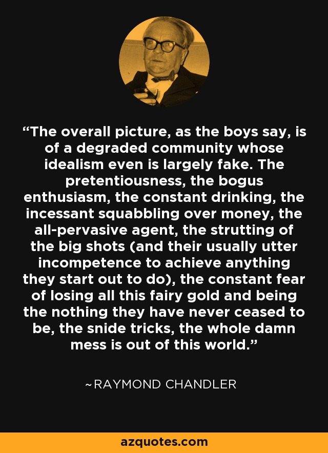 The overall picture, as the boys say, is of a degraded community whose idealism even is largely fake. The pretentiousness, the bogus enthusiasm, the constant drinking, the incessant squabbling over money, the all-pervasive agent, the strutting of the big shots (and their usually utter incompetence to achieve anything they start out to do), the constant fear of losing all this fairy gold and being the nothing they have never ceased to be, the snide tricks, the whole damn mess is out of this world. - Raymond Chandler