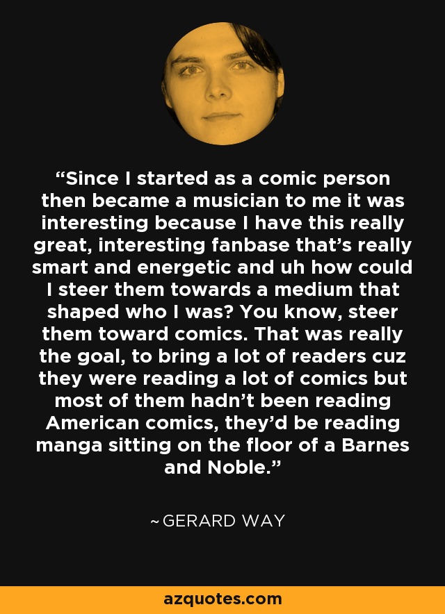 Since I started as a comic person then became a musician to me it was interesting because I have this really great, interesting fanbase that's really smart and energetic and uh how could I steer them towards a medium that shaped who I was? You know, steer them toward comics. That was really the goal, to bring a lot of readers cuz they were reading a lot of comics but most of them hadn't been reading American comics, they'd be reading manga sitting on the floor of a Barnes and Noble. - Gerard Way
