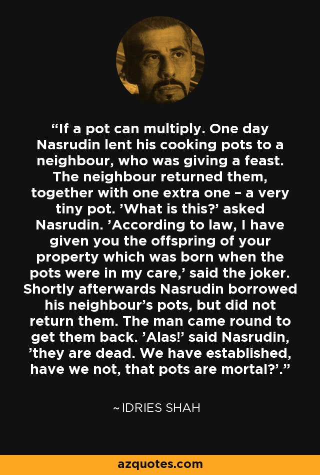 If a pot can multiply. One day Nasrudin lent his cooking pots to a neighbour, who was giving a feast. The neighbour returned them, together with one extra one – a very tiny pot. 'What is this?' asked Nasrudin. 'According to law, I have given you the offspring of your property which was born when the pots were in my care,' said the joker. Shortly afterwards Nasrudin borrowed his neighbour's pots, but did not return them. The man came round to get them back. 'Alas!' said Nasrudin, 'they are dead. We have established, have we not, that pots are mortal?'. - Idries Shah