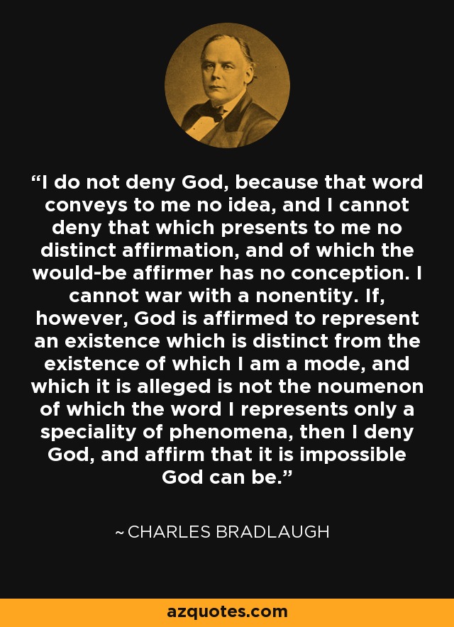 I do not deny God, because that word conveys to me no idea, and I cannot deny that which presents to me no distinct affirmation, and of which the would-be affirmer has no conception. I cannot war with a nonentity. If, however, God is affirmed to represent an existence which is distinct from the existence of which I am a mode, and which it is alleged is not the noumenon of which the word I represents only a speciality of phenomena, then I deny God, and affirm that it is impossible God can be. - Charles Bradlaugh