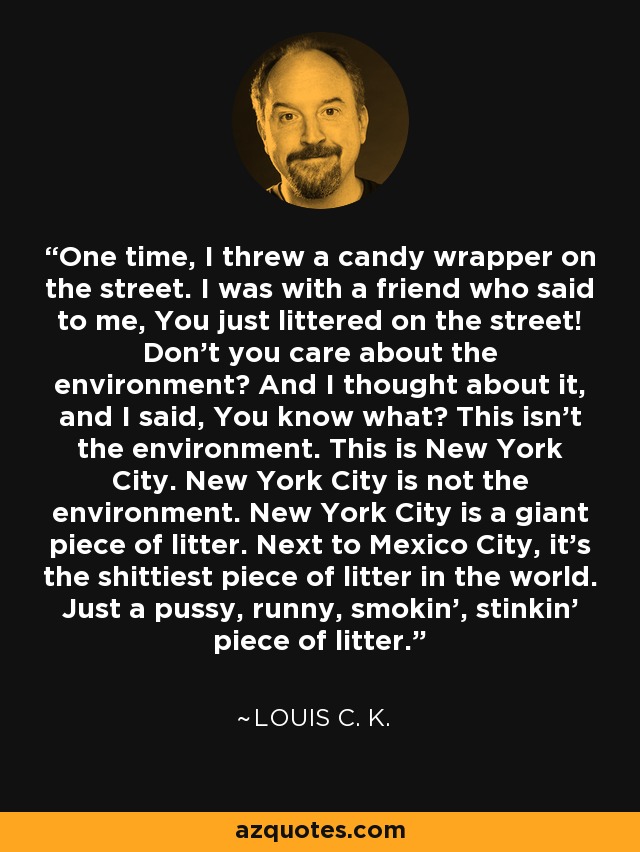 One time, I threw a candy wrapper on the street. I was with a friend who said to me, You just littered on the street! Don't you care about the environment? And I thought about it, and I said, You know what? This isn't the environment. This is New York City. New York City is not the environment. New York City is a giant piece of litter. Next to Mexico City, it's the shittiest piece of litter in the world. Just a pussy, runny, smokin', stinkin' piece of litter. - Louis C. K.